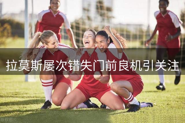 拉莫斯屡次错失门前良机引关注